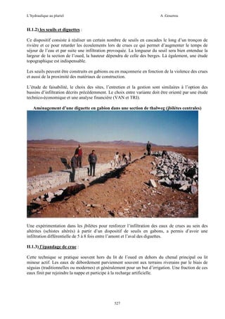 L’hydraulique au pluriel

A .Gouzrou

II.1.2) les seuils et diguettes :
Ce dispositif consiste à réaliser un certain nombre de seuils en cascades le long d’un tronçon de
rivière et ce pour retarder les écoulements lors de crues ce qui permet d’augmenter le temps de
séjour de l’eau et par suite une infiltration provoquée. La longueur du seuil sera bien entendue la
largeur de la section de l’oued, la hauteur dépendra de celle des berges. Là également, une étude
topographique est indispensable.
Les seuils peuvent être construits en gabions ou en maçonnerie en fonction de la violence des crues
et aussi de la proximité des matériaux de construction.
L’étude de faisabilité, le choix des sites, l’entretien et la gestion sont similaires à l’option des
bassins d’infiltration décrits précédemment. Le choix entre variante doit être orienté par une étude
technico-économique et une analyse financière (VAN et TRI).
Aménagement d’une diguette en gabion dans une section de thalweg (jbilétes centrales)

Une expérimentation dans les jbilétes pour renforcer l’infiltration des eaux de crues au sein des
altérites (schistes altérés) à partir d’un dispositif de seuils en gabons, a permis d’avoir une
infiltration différentielle de 5 à 8 fois entre l’amont et l’aval des diguettes.
II.1.3) l’épandage de crue :
Cette technique se pratique souvent hors du lit de l’oued en dehors du chenal principal ou lit
mineur actif. Les eaux de débordement parviennent souvent aux terrains riverains par le biais de
séguias (traditionnelles ou modernes) et généralement pour un but d’irrigation. Une fraction de ces
eaux finit par rejoindre la nappe et participe à la recharge artificielle.

527

 