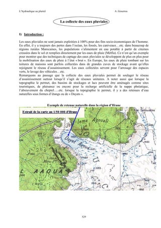 L’hydraulique au pluriel

A .Gouzrou

La collecte des eaux pluviales
I) Introduction :
Les eaux pluviales ne sont jamais exploitées à 100% pour des fins socio-économiques de l’homme.
En effet, il y a toujours des pertes dans l’océan, les fossés, les caniveaux…etc. dans beaucoup de
régions rurales Marocaines, les populations s’alimentent en eau potable à partir de citernes
creusées dans le sol et remplies directement par les eaux de pluie (Métfia). Ce n’est qu’un exemple
pour montrer que des techniques de captage des eaux pluviales se développent de plus en plus pour
la mobilisation des eaux de pluie à l’état « brut ». En Europe, les eaux de pluie tombant sur les
toitures de maisons sont parfois collectées dans de grandes cuves de stockage avant qu’elles
rejoignent le réseau d’assainissement. Les eaux collectées servent pour l’arrosage des espaces
verts, le lavage des véhicules…etc.
Remarquons au passage que la collecte des eaux pluviales permet de soulager le réseau
d’assainissement surtout lorsqu’il s’agit de réseaux unitaires. A noter aussi que lorsque la
topographie le permet, des bassins de stockages et lacs peuvent être aménagés comme sites
touristiques, de plaisance ou encore pour la recharge artificielle de la nappe phréatique,
l’abreuvement du cheptel…..etc. lorsque la topographie le permet, il y a des retenues d’eau
naturelles sous formes d’étangs ou de « Dayats ».

Exemple de retenue naturelle dans la région d’Ifrane

529

 