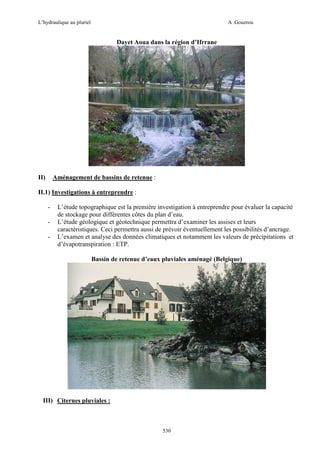 L’hydraulique au pluriel

A .Gouzrou

Dayet Aoua dans la région d’Ifrrane

Aménagement de bassins de retenue :

II)

II.1) Investigations à entreprendre :
-

L’étude topographique est la première investigation à entreprendre pour évaluer la capacité
de stockage pour différentes côtes du plan d’eau.
L’étude géologique et géotechnique permettra d’examiner les assises et leurs
caractéristiques. Ceci permettra aussi de prévoir éventuellement les possibilités d’ancrage.
L’examen et analyse des données climatiques et notamment les valeurs de précipitations et
d’évapotranspiration : ETP.
Bassin de retenue d’eaux pluviales aménagé (Belgique)

III) Citernes pluviales :

530

 