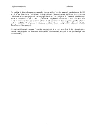 L’hydraulique au pluriel

A .Gouzrou

En matière de dimensionnement et pour les citernes collectives, les capacités standards sont de 100
à 150 m3 en fonction de l’importance de la population. Selon une étude menée sur la province de
Chichaoua ou une campagne de citernage par camion a été entreprise aux mois de Juin et Juillet
2000, la consommation est de 10 à 15 l/j/habitant. Compte tenu du nombre de mois secs et du coût
élevé du transport d’eau par camions citerne, il est recommandé d’aménager de grandes citernes
collectives (300 à 500 m3), sinon le prix de revient du m3 d’eau serait prohibitif (dépassant celui du
dessalement d’eau de mer).
Il est conseillé dans le cadre de l’entretien au nettoyage de la cuve au rythme de 1 à 2 fois par an et
veiller à la propreté des alentours du dispositif (une clôture grillagée et un gardiennage sont
recommandés).

532

 