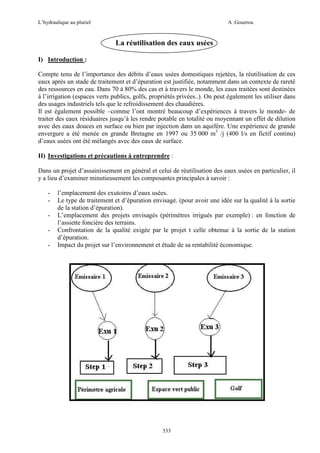 L’hydraulique au pluriel

A .Gouzrou

La réutilisation des eaux usées
I) Introduction :
Compte tenu de l’importance des débits d’eaux usées domestiques rejetées, la réutilisation de ces
eaux après un stade de traitement et d’épuration est justifiée, notamment dans un contexte de rareté
des ressources en eau. Dans 70 à 80% des cas et à travers le monde, les eaux traitées sont destinées
à l’irrigation (espaces verts publics, golfs, propriétés privées..). On peut également les utiliser dans
des usages industriels tels que le refroidissement des chaudières.
Il est également possible –comme l’ont montré beaucoup d’expériences à travers le monde- de
traiter des eaux résiduaires jusqu’à les rendre potable en totalité ou moyennant un effet de dilution
avec des eaux douces en surface ou bien par injection dans un aquifère. Une expérience de grande
envergure a été menée en grande Bretagne en 1997 ou 35 000 m3 /j (400 l/s en fictif continu)
d’eaux usées ont été mélangés avec des eaux de surface.
II) Investigations et précautions à entreprendre :
Dans un projet d’assainissement en général et celui de réutilisation des eaux usées en particulier, il
y a lieu d’examiner minutieusement les composantes principales à savoir :
-

l’emplacement des exutoires d’eaux usées.
Le type de traitement et d’épuration envisagé. (pour avoir une idée sur la qualité à la sortie
de la station d’épuration).
L’emplacement des projets envisagés (périmètres irrigués par exemple) : en fonction de
l’assiette foncière des terrains.
Confrontation de la qualité exigée par le projet t celle obtenue à la sortie de la station
d’épuration.
Impact du projet sur l’environnement et étude de sa rentabilité économique.

533

 