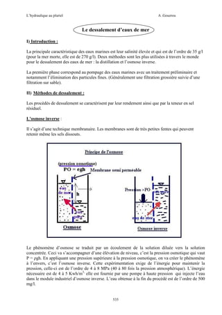 L’hydraulique au pluriel

A .Gouzrou

Le dessalement d’eaux de mer
I) Introduction :
La principale caractéristique des eaux marines est leur salinité élevée et qui est de l’ordre de 35 g/l
(pour la mer morte, elle est de 270 g/l). Deux méthodes sont les plus utilisées à travers le monde
pour le dessalement des eaux de mer : la distillation et l’osmose inverse.
La première phase correspond au pompage des eaux marines avec un traitement préliminaire et
notamment l’élimination des particules fines. (Généralement une filtration grossière suivie d’une
filtration sur sable).
II) Méthodes de dessalement :
Les procédés de dessalement se caractérisent par leur rendement ainsi que par la teneur en sel
résiduel.
L’osmose inverse :
Il s’agit d’une technique membranaire. Les membranes sont de très petites fentes qui peuvent
retenir même les sels dissouts.

Le phénomène d’osmose se traduit par un écoulement de la solution diluée vers la solution
concentrée. Ceci va s’accompagner d’une élévation de niveau, c’est la pression osmotique qui vaut
P = ρgh. En appliquant une pression supérieure à la pression osmotique, on va créer le phénomène
à l’envers, c’est l’osmose inverse. Cette expérimentation exige de l’énergie pour maintenir la
pression, celle-ci est de l’ordre de 4 à 8 MPa (40 à 80 fois la pression atmosphérique). L’énergie
nécessaire est de 4 à 5 Kwh/m3, elle est fournie par une pompe à haute pression qui injecte l’eau
dans le module industriel d’osmose inverse. L’eau obtenue à la fin du procédé est de l’ordre de 500
mg/l.

535

 