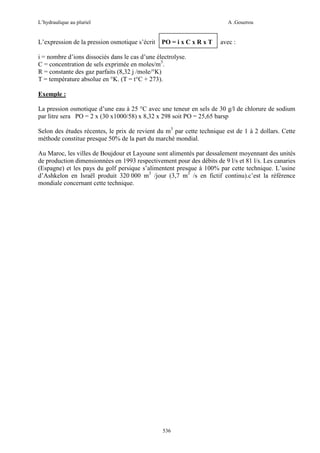 L’hydraulique au pluriel

L’expression de la pression osmotique s’écrit

A .Gouzrou

PO = i x C x R x T

avec :

i = nombre d’ions dissociés dans le cas d’une électrolyse.
C = concentration de sels exprimée en moles/m3.
R = constante des gaz parfaits (8,32 j /mole/°K)
T = température absolue en °K. (T = t°C + 273).
Exemple :
La pression osmotique d’une eau à 25 °C avec une teneur en sels de 30 g/l de chlorure de sodium
par litre sera PO = 2 x (30 x1000/58) x 8,32 x 298 soit PO = 25,65 barsp
Selon des études récentes, le prix de revient du m3 par cette technique est de 1 à 2 dollars. Cette
méthode constitue presque 50% de la part du marché mondial.
Au Maroc, les villes de Boujdour et Layoune sont alimentés par dessalement moyennant des unités
de production dimensionnées en 1993 respectivement pour des débits de 9 l/s et 81 l/s. Les canaries
(Espagne) et les pays du golf persique s’alimentent presque à 100% par cette technique. L’usine
d’Ashkelon en Israël produit 320 000 m3 /jour (3,7 m3 /s en fictif continu).c’est la référence
mondiale concernant cette technique.

536

 