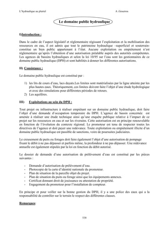 L’hydraulique au pluriel

A .Gouzrou

Le domaine public hydraulique
I)Introduction :
Dans le cadre de l’aspect législatif et réglementaire régissant l’exploitation et la mobilisation des
ressources en eau, il est admis que tout le patrimoine hydraulique –superficiel et souterrainconstitue un bien public appartenant à l’état. Aucune exploitation ou empiétement n’est
réglementaire qu’après l’obtention d’une autorisation préalable auprès des autorités compétentes.
Les agences de bassins hydrauliques et selon la loi 10/95 sur l’eau sont les gestionnaires de ce
domaine public hydraulique (DPH) et sont habilités à donner les différentes autorisations.
II) Consistance :
Le domaine public hydraulique est constitué par :
1) les lits de cours d’eau, lacs dayats.Les limites sont matérialisées par la ligne atteinte par les
plus hautes eaux. Théoriquement, ces limites doivent faire l’objet d’une étude hydrologique
et avec des simulations pour différentes périodes de retours.
2) Les aquifères.
III)

Exploitations au sein du DPH :

Tout projet ou infrastructure à réaliser empiétant sur un domaine public hydraulique, doit faire
l’objet d’une demande d’occupation temporaire du DPH. L’agence de bassin concernée est
amenée à réaliser une étude technique ainsi qu’une enquête publique relative à l’impact de ce
projet sur les ressources en eau et sur les riverains. Cette autorisation est en principe renouvelable
en fonction de l’évolution du contexte régional. Le promoteur est tenu de respecter toutes les
directives de l’agence et doit payer une redevance. Toute exploitation ou empiétement illicite d’un
domaine public hydraulique est passible de sanctions, voire de poursuites judiciaires.
Le creusement de puits ou forages doit faire également l’objet d’une autorisation de pompage
fixant le débit à ne pas dépasser et parfois même, la profondeur à ne pas dépasser. Une redevance
annuelle est également stipulée par la loi en fonction du débit autorisé.
Le dossier de demande d’une autorisation de prélèvement d’eau est constitué par les pièces
suivantes :
-

Demande d’autorisation de prélèvement d’eau.
Photocopie de la carte d’identité nationale du promoteur.
Plan de situation de la parcelle objet du projet.
Plan de situation du puits ou forage ainsi que les équipements annexes.
Certificat donnant droit de jouissance ou attestation de propriété.
Engagement du promoteur pour l’installation de compteur.

En principe et pour veiller sur la bonne gestion du DPH, il y a une police des eaux qui a la
responsabilité de contrôler sur le terrain le respect des différentes clauses.
Remarques:

538

 