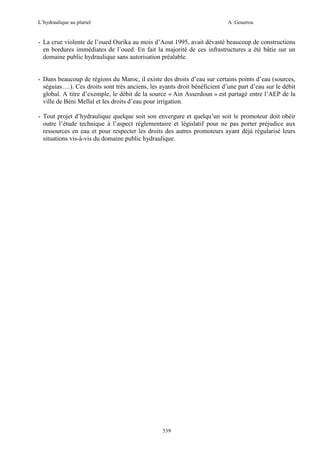 L’hydraulique au pluriel

A .Gouzrou

- La crue violente de l’oued Ourika au mois d’Aout 1995, avait dévasté beaucoup de constructions
en bordures immédiates de l’oued. En fait la majorité de ces infrastructures a été bâtie sur un
domaine public hydraulique sans autorisation préalable.

- Dans beaucoup de régions du Maroc, il existe des droits d’eau sur certains points d’eau (sources,
séguias….). Ces droits sont très anciens, les ayants droit bénéficient d’une part d’eau sur le débit
global. A titre d’exemple, le débit de la source « Ain Asserdoun » est partagé entre l’AEP de la
ville de Béni Mellal et les droits d’eau pour irrigation.
- Tout projet d’hydraulique quelque soit son envergure et quelqu’un soit le promoteur doit obéir
outre l’étude technique à l’aspect réglementaire et législatif pour ne pas porter préjudice aux
ressources en eau et pour respecter les droits des autres promoteurs ayant déjà régularisé leurs
situations vis-à-vis du domaine public hydraulique.

539

 