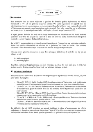 L’hydraulique au pluriel

A .Gouzrou

La loi 10/95 sur l’eau
I)Introduction :
Les premières lois et textes régissant la gestion du domaine public hydraulique au Maroc
remontent à 1914 et ont prévalu jusqu’aux années 90. Cette législation ne répond plus au
développement socio-économique du pays, raison pour laquelle le Maroc s’est vu dans la nécessité
d’élaborer de nouveaux textes s’adaptant au contexte actuel. Ceci a été concrétisé par la refonte des
anciens textes et la promulgation de la loi 10/95 qui a été votée au parlement en 1995.
L’esprit général de la loi est basé sur un usage harmonieux des ressources en eau d’une manière
concertée avec tous les usagers de l’eau et ce dans un nouveau cadre institutionnel crée par la
même loi à savoir l’agence du bassin hydraulique.
La loi 10/95 a mis également en place le conseil supérieur de l’eau qui est une institution nationale
fixant les grandes orientations et priorités de la politique de l’eau au Maroc. Les « macro
décisions » sont ensuite déclinées à l’échelle des bassins de régions hydrauliques.
Afin de mieux gérer les ressources en eau, deux principes fédérateurs de cette loi ont été mis en
place à savoir :
1) préleveur-payeur
2) pollueur payeur.
Pour bien veiller sur l’application de ces deux principes, la police des eaux à été crée et doté d’un
certain nombre de pouvoirs afin d’intervenir sur le terrain à chaque instant.
II) les textes d’application :
Plusieurs textes d’application de cette loi ont été promulgués et publiés au bulletin officiel, on peut
citer à titre d’exemple :
-

-

Décret N° 2.97.223 du 24 Octobre 1997 fixant la procédure d’élaboration et de révision des
plans directeurs d’aménagement intégré des ressources en eau et du plan national de l’eau.
Décret N° 2.97.414 du 4 Février 1998 relatif aux modalités de fixation et de recouvrement
de la redevance, pour utilisation de l’eau du domaine public hydraulique (redevance de
prélèvement).
Décret N° 2.97.487 du 4 Février 1998 fixant la procédure d’octroi des autorisations et des
concessions relatives au domaine public hydraulique.
Décret N° 2.97.488 du 4 Février 1998 relatif à la composition et au fonctionnement des
commissions préfectorales et provinciales de l’eau.
Décret N°2.97.657 du 4 Février 1998 relatif à la délimitation des zones de protection et des
périmètres de sauvegarde et d’interdiction.

En définitive la loi 10/95 constitue un arsenal juridique à même d’accompagner les efforts
techniques et financiers consentis par l’état dans l’objectif d’un développement socio-économique
harmonieux sur la base d’une bonne gestion quantitative et qualitative des ressources en eau.

540

 