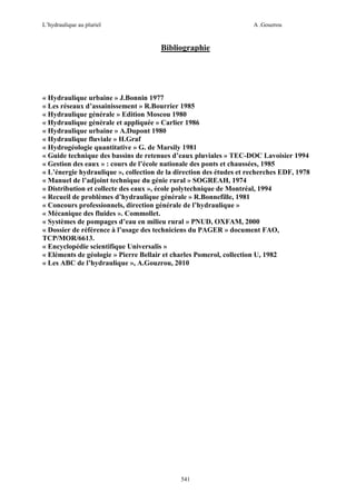 L’hydraulique au pluriel

A .Gouzrou

Bibliographie

« Hydraulique urbaine » J.Bonnin 1977
« Les réseaux d’assainissement » R.Bourrier 1985
« Hydraulique générale » Edition Moscou 1980
« Hydraulique générale et appliquée » Carlier 1986
« Hydraulique urbaine » A.Dupont 1980
« Hydraulique fluviale » H.Graf
« Hydrogéologie quantitative » G. de Marsily 1981
« Guide technique des bassins de retenues d’eaux pluviales » TEC-DOC Lavoisier 1994
« Gestion des eaux » : cours de l’école nationale des ponts et chaussées, 1985
« L’énergie hydraulique », collection de la direction des études et recherches EDF, 1978
« Manuel de l’adjoint technique du génie rural » SOGREAH, 1974
« Distribution et collecte des eaux », école polytechnique de Montréal, 1994
« Recueil de problèmes d’hydraulique générale » R.Bonnefille, 1981
« Concours professionnels, direction générale de l’hydraulique »
« Mécanique des fluides ». Commollet.
« Systèmes de pompages d’eau en milieu rural » PNUD, OXFAM, 2000
« Dossier de référence à l’usage des techniciens du PAGER » document FAO,
TCP/MOR/6613.
« Encyclopédie scientifique Universalis »
« Eléments de géologie » Pierre Bellair et charles Pomerol, collection U, 1982
« Les ABC de l’hydraulique », A.Gouzrou, 2010

541

 