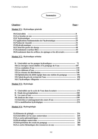L’hydraulique au pluriel

A .Gouzrou

Sommaire

Chapitres :

Pages :

Module N°1 : Hydraulique générale
10) Généralités -------------------------------------------------------------------------8
11) Les besoins en eau ------------------------------------------------------------------11
12) L’hydrostatique --------------------------------------------------------------------22
13) Applications fondamentales de l’hydrostatique ------------------------------29
14) Notion de viscosité ------------------------------------------------------------------32
15) Hydrodynamique -------------------------------------------------------------------35
16) Calcul des pertes de charge -------------------------------------------------------40
17) Ecoulement à surface libre --------------------------------------------------------53
18) Ecoulement dans les orifices, les ajutages et les déversoirs -----------------60
Module N°2 : Hydraulique urbaine

9) Généralités sur les pompes hydrauliques ----------------------------------- 72
10) Les énergies renouvelables et le pompage de l’eau ------------------------107
11) Les conduites d’eau ---------------------------------------------------------------110
12) Les châteaux d’eau --------------------------------------------------------------- 130
13) Les réseaux de distribution ----------------------------------------------------- 140
14) Optimisation du débit équipé dans une station de pompage ------------- 156
15) Calcul du prix de revient de l’eau --------------------------------------------- 158
16) L’hydraulique villageoise ------------------------------------------------------- 165
Module N°3 : Hydrologie

7) Généralités sur le cycle de l’eau dans la nature ----------------------------- 173
8) Etude des précipitations ----------------------------------------------------------182
9) Les cours d’eau ---------------------------------------------------------------------188
10) Analyses des crues -----------------------------------------------------------------199
11) Entretien et aménagement des cours d’eau -----------------------------------231
12) La modélisation hydrologique ---------------------------------------------------234
Module N°4 : Hydrogéologie

11) Eléments de géologie ------------------------------------------------------------- 12) Généralités sur les eaux souterraines ---------------------------------------- 13) Les cartes piézométriques -------------------------------------------------------14) Hydraulique souterraine -------------------------------------------------------15) Interprétation des essais de pompage ----------------------------------------16) Les cartes thématiques des ressources en eau -------------------------------

542

236
245
263
278
285
304

 