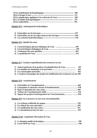 L’hydraulique au pluriel

A .Gouzrou

17) La modélisation hydrogéologique --------------------------------------------18) Les forages d’eau ----------------------------------------------------------------19) La géophysique appliquée à la recherche de l’eau -----------------------20) Les études hydrogéologiques. -----------------------------------------------21) La radiesthésie. -------------------------------------------------------------------

308
311
328
337
354

Module N°5 : Aménagements hydrauliques

4) Généralités sur les barrages ----------------------------------------------------357
5) Généralités sur les ouvrages annexes des barrages ------------------------365
6) Les centrales hydroélectriques -------------------------------------------------370
Module N°6 : Qualité des eaux
1)
2)
3)
4)

Caractéristiques physico-chimiques de l’eau ………… ………………387
Caractéristiques biologiques de l’eau ……………………………………399
Traitement des eaux potables………………………… …………………407
La pollution de l’eau…………………………………… ……………….. 412

Module N°7 : Gestion et planification des ressources en eau
1)
2)
3)
4)

Aspects généraux de la gestion et la planification de l’eau…………….
421
Les modèles de simulation et de prévision……………………………… 443
Les catastrophes naturelles……………………………………………… 452
L’analyse économique des projets de mobilisation des ressources en eau 458

Module N°8 : Assainissement
1)
2)
3)
4)
5)

Généralités sur l’assainissement…………………………………………….462
Conception et calcul des réseaux d’assainissement……………………….. 478
Rejet et épuration des eaux usées………………………………………….. 502
Notions sur l’assainissement solide………………………………… …….. 516
Impact des projets d’aménagement sur l’environnement………… …….. 520

Module N°9 : les ressources en eaux non conventionnelles.
1)
2)
3)
4)

La recharge artificielle de nappes………………………………………… 525
La collecte des eaux pluviales……………………………………………… 529
La réutilisation des eaux usées…………………………………………… 533
L e dessalement d’eaux de mer…………………………………………… 535

Module N°10 : Législation Marocaine de l’eau
1) Le domaine public hydraulique…………………………………………… 538
2) La loi 10/95 sur l’eau………………………………………………………… 540

543

 