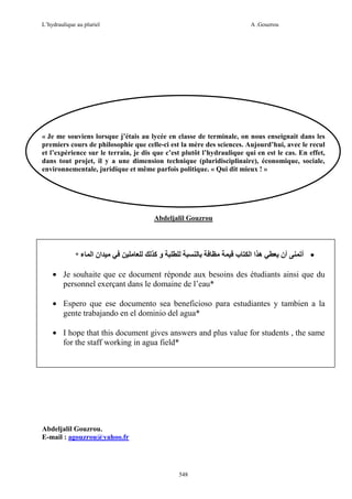 L’hydraulique au pluriel

A .Gouzrou

« Je me souviens lorsque j’étais au lycée en classe de terminale, on nous enseignait dans les
premiers cours de philosophie que celle-ci est la mère des sciences. Aujourd’hui, avec le recul
et l’expérience sur le terrain, je dis que c’est plutôt l’hydraulique qui en est le cas. En effet,
dans tout projet, il y a une dimension technique (pluridisciplinaire), économique, sociale,
environnementale, juridique et même parfois politique. « Qui dit mieux ! »

Abdeljalil Gouzrou

*‫ء‬

‫ان ا‬

‫وآ‬

‫ب‬

‫ه اا‬

‫أن‬

‫• أ‬

• Je souhaite que ce document réponde aux besoins des étudiants ainsi que du
personnel exerçant dans le domaine de l’eau*
• Espero que ese documento sea beneficioso para estudiantes y tambien a la
gente trabajando en el dominio del agua*
• I hope that this document gives answers and plus value for students , the same
for the staff working in agua field*

Abdeljalil Gouzrou.
E-mail : agouzrou@yahoo.fr

548

 