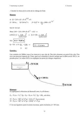 L’hydraulique au pluriel

A. Gouzrou

- Calculer la vitesse de la sortie de la vidange de fond.
Réponse
a) Q = 2,01 x (Z - Zv.f)
Z= 108 m ;

0,5

xS

Q=5,68 m3 /s

; S= ∏ d2 /4 = ∏ x (800 x 10
4

–3) 2

Soit S= 0,5 m2
Donc 5,68 = 2,01 (108 -Zv.f) 0,5 x 0,5 ⇒
2
2
(108-Zv.f) = ( 5,68 )
⇒ Zv.f=108 - ( 5,68 )
(2,01x 0,5)2
(2,01x 0,5)2
Soit

Zv.f = 76,05 m

Q = VS ⇒ V= Q = 5.68 ⇒
S

V = 11,4 m/s

0,5

Exercice :
Une conduite de 2000m issue d’un réservoir à une côte de 70m doit alimenter un point B de côte 35m
avec une pression imposée de 3 bars, quel est le diamètre à choisir sachant que le débit est de 100 l/s. on
prendra pour λ la valeur 0,02 et on négligera les pertes de charges singulières.

Réponses :
En appliquant le théorème de Bernoulli entre A et B donne :
ZA + PA/ω + VA2 /2g = ZB + PB /ω +VB2 /2g + ∆HL, soit alors
35 = PB /ω + 8Q2 /(п2 d4 g) + λl/d x V2 /2g ou encore
35 = PB /ω + 8Q2 /(п2 d4 g) + (8λlQ2 /п2 d5 g).
C’est une équation ayant d comme inconnue, après résolution, d= 365 mm.

52

 