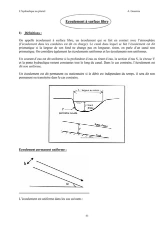 L’hydraulique au pluriel

A. Gouzrou

Ecoulement à surface libre
I)

Définitions :

On appelle écoulement à surface libre, un écoulement qui se fait en contact avec l’atmosphère
(l’écoulement dans les conduites est dit en charge). Le canal dans lequel se fait l’écoulement est dit
prismatique si la largeur de son fond ne change pas en longueur, sinon, on parle d’un canal non
prismatique. On considère également les écoulements uniformes et les écoulements non uniformes.
Un courant d’eau est dit uniforme si la profondeur d’eau ou tirant d’eau, la section d’eau S, la vitesse V
et la pente hydraulique restent constantes tout le long du canal. Dans le cas contraire, l’écoulement est
dit non uniforme.
Un écoulement est dit permanent ou stationnaire si le débit est indépendant du temps, il sera dit non
permanent ou transitoire dans le cas contraire.

Ecoulement permanent uniforme :

L’écoulement est uniforme dans les cas suivants :

53

 