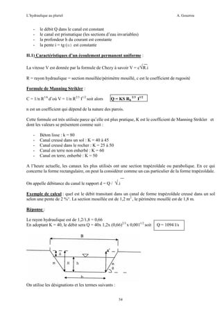 L’hydraulique au pluriel

-

A. Gouzrou

le débit Q dans le canal est constant
le canal est prismatique (les sections d’eau invariables)
la profondeur h du courant est constante
la pente i = tg (α) est constante

II.1) Caractéristiques d’un écoulement permanent uniforme :
La vitesse V est donnée par la formule de Chezy à savoir V = c√R.i
R = rayon hydraulique = section mouillée/périmètre mouillé, c est le coefficient de rugosité
Formule de Manning Strikler :
C = 1/n R1/6 d’où V = 1/n R2/3 I1/2 soit alors

Q = KS Rh 2/3 I1/2

n est un coefficient qui dépend de la nature des parois.
Cette formule est très utilisée parce qu’elle est plus pratique, K est le coefficient de Manning Strikler et
dont les valeurs se présentent comme suit :
-

Béton lisse : k = 80
Canal creusé dans un sol : K = 40 à 45
Canal creusé dans le rocher : K = 25 à 50
Canal en terre non enherbè : K = 60
Canal en terre, enherbè : K = 50

A l’heure actuelle, les canaux les plus utilisés ont une section trapézoïdale ou parabolique. En ce qui
concerne la forme rectangulaire, on peut la considérer comme un cas particulier de la forme trapézoïdale.
On appelle débitance du canal le rapport d = Q /

√.i

Exemple de calcul : quel est le débit transitant dans un canal de forme trapézoïdale creusé dans un sol
selon une pente de 2 %°. La section mouillée est de 1,2 m2 , le périmètre mouillé est de 1,8 m.
Réponse :
Le rayon hydraulique est de 1,2/1,8 = 0,66
En adoptant K = 40, le débit sera Q = 40x 1,2x (0,66)2/3 x 0,0011/2 soit

On utilise les désignations et les termes suivants :
54

Q = 1094 l/s

 