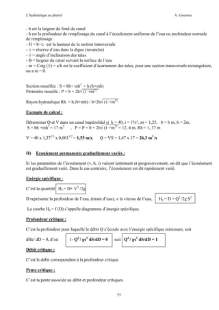 L’hydraulique au pluriel

A. Gouzrou

- b est la largeur du fond du canal
- h est la profondeur de remplissage du canal à l’écoulement uniforme de l’eau ou profondeur normale
de remplissage
- H = h+∆ est la hauteur de la section transversale
- ∆ = réserve d’eau dans la digue (revanche)
- θ = angle d’inclinaison des talus
- B = largeur du canal suivant la surface de l’eau
- m = Cotg (θ) = a/h est le coefficient d’écartement des talus, pour une section transversale rectangulaire,
on a m = 0.
Section mouillée : S = bh+ mh2 = h (b+mh)
Périmètre mouillé : P = b + 2h√ (1 +m2)
Rayon hydraulique Rh = h (b+mh) / b+2h√ (1 +m2)
Exemple de calcul :
Déterminer Q et V dans un canal trapézoïdal si k = 40, i = 1%°, m = 1,25, b = 6 m, h = 2m.
S = bh +mh2 = 17 m2 , P = P = b + 2h√ (1 +m2) = 12, 4 m, Rh = 1, 37 m
V = 40 x 1,372/3 x 0,0011/2 = 1,55 m/s,

II)

Q = VS = 1,47 x 17 = 26,3 m3 /s

Ecoulement permanents graduellement variès :

Si les paramètres de l’écoulement (v, h, i) varient lentement et progressivement, on dit que l’écoulement
est graduellement varié. Dans le cas contraire, l’écoulement est dit rapidement varié.
Enérgie spécifique :
C’est la quantité He = D+ V2 /2g
D représente la profondeur de l’eau, (tirant d’eau), v la vitesse de l’eau,

He = D + Q2 /2g S2

La courbe He = f (D) s’appelle diagramme d’énergie spécifique.
Profondeur critique :
C’est la profondeur pour laquelle le débit Q s’écoule avec l’énergie spécifique minimum, soit
dHe/ dD = 0, d’où

1- Q2 / gs3. dS/dD = 0

soit Q2 / gs3. dS/dD = 1

Débit critique :
C’est le débit correspondant à la profondeur critique
Pente critique :
C’est la pente associée au débit et profondeur critiques.

55

 