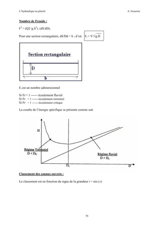 L’hydraulique au pluriel

A. Gouzrou

Nombre de Froude :
F2 = (Q2 /g.S3). (dS/dD).
Pour une section rectangulaire, dS/Dd = b ; d’où

Fr = V/√g.D

Fr est un nombre adimensionnel
Si Fr < 1 ------ écoulement fluvial
Si Fr > 1 -------écoulement torrentiel
Si Fr = 1 -------écoulement critique
La courbe de l’énergie spécifique se présente comme suit

Classement des canaux ouverts :
Le classement est en fonction du signe de la grandeur i = sin (α)

56

 