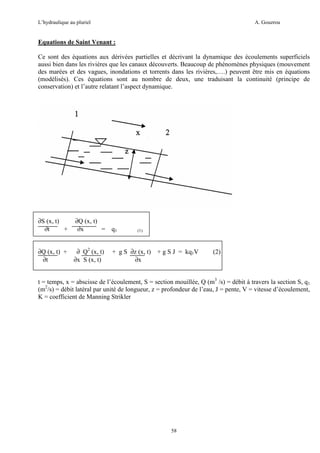 L’hydraulique au pluriel

A. Gouzrou

Equations de Saint Venant :
Ce sont des équations aux dérivées partielles et décrivant la dynamique des écoulements superficiels
aussi bien dans les rivières que les canaux découverts. Beaucoup de phénomènes physiques (mouvement
des marées et des vagues, inondations et torrents dans les rivières,….) peuvent être mis en équations
(modélisés). Ces équations sont au nombre de deux, une traduisant la continuité (principe de
conservation) et l’autre relatant l’aspect dynamique.

∂S (x, t)
∂t
+

∂Q (x, t)
∂x
= q1

∂Q (x, t) +
∂t

∂ Q2 (x, t)
∂x S (x, t)

(1)

+ g S ∂z (x, t) + g S J = kq1V
∂x

(2)

t = temps, x = abscisse de l’écoulement, S = section mouillée, Q (m3 /s) = débit à travers la section S, q1
(m2/s) = débit latéral par unité de longueur, z = profondeur de l’eau, J = pente, V = vitesse d’écoulement,
K = coefficient de Manning Strikler

58

 