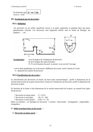 L’hydraulique au pluriel

A. Gouzrou

On demontre que Q = ms √ 2gh
Avec m = 0,82
III/- Ecoulement par les deversoirs :
III.1) Définition
Un deversoir est un orifice superficiel ouvert à sa partie supérieure et pratiqué dans une paroi
généralement verticale. Les deversoirs sont largement utilisés sous la forme de barrages ,de
jaugeurs……etc.

Terminologie :

b est la largeur de l’échanerure du deversoir .
B est la longeur du canal d’amenée .
P1,¨P2 est la hauteur du seuil en amont et en aval de l’ouvrage.

z est la chute gémètrique sur le deversoir ( différence de niveau entre l’amont et l’aval).
E : épaisseur de la paroi du deversoir .
III.2) Classification des deversoirs :
La classification des deversoirs est basée sur leurs traits caracteristiques : profil et dimensions de la
section transversale de la paroi du deversoir, forme de l’échancrure du deversoir, profil et disposition du
deversoir en plan .
En fonction de la forme et des dimensions de la section transversale de la paroi, on connaît trois types
de deversoirs :
* deversoirs en mince paroi : E < 0,5 h.
* deversoirs à seuil épais
: 2h< E < 10h
* deversoirs à seuil normal : 0,5h < E < 2h
Parmi ces demiers , on distingue les devesoirs à section transversale : rectangulaire , trapezoidale ,
triangulaise .
C/- Débit transitant dans un deversoir :
1/- Deversoir en mince paroi :

65

 