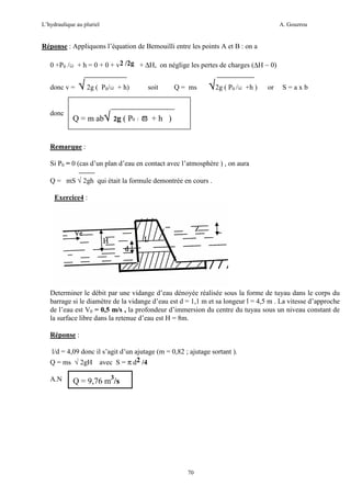 L’hydraulique au pluriel

A. Gouzrou

Réponse : Appliquons l’équation de Bemouilli entre les points A et B : on a
0 +P0 /ω + h = 0 + 0 + v2 /2g + ∆H, on néglige les pertes de charges (∆H ~ 0)
donc v =

donc

√ 2g ( P0/ω + h)

soit

Q = ms

√2g ( P0 /ω +h )

or

S=axb

Q = m ab√ 2g ( P0 / ϖ + h )

Remarque :
Si P0 = 0 (cas d’un plan d’eau en contact avec l’atmosphère ) , on aura
Q = mS √ 2gh qui était la formule demontrée en cours .
Exercice4 :

Determiner le débit par une vidange d’eau dénoyée réalisée sous la forme de tuyau dans le corps du
barrage si le diamètre de la vidange d’eau est d = 1,1 m et sa longeur l = 4,5 m . La vitesse d’approche
de l’eau est V0 = 0,5 m/s , la profondeur d’immersion du centre du tuyau sous un niveau constant de
la surface libre dans la retenue d’eau est H = 8m.
Réponse :
l/d = 4,09 donc il s’agit d’un ajutage (m = 0,82 ; ajutage sortant ).
Q = ms √ 2gH avec S = π d2 /4
A.N

Q = 9,76 m3/s

70

 
