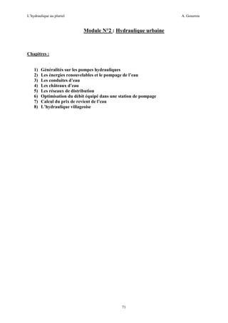 L’hydraulique au pluriel

A. Gouzrou

Module N°2 : Hydraulique urbaine

Chapitres :

1)
2)
3)
4)
5)
6)
7)
8)

Généralités sur les pompes hydrauliques
Les énergies renouvelables et le pompage de l’eau
Les conduites d’eau
Les châteaux d’eau
Les réseaux de distribution
Optimisation du débit équipé dans une station de pompage
Calcul du prix de revient de l’eau
L’hydraulique villageoise

71

 