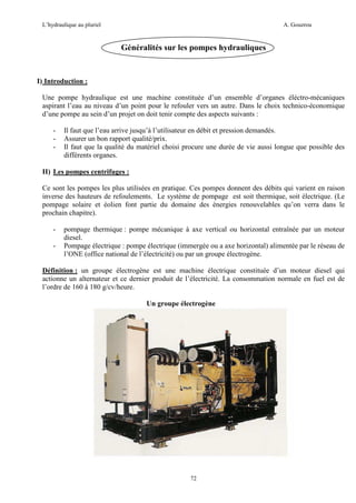 L’hydraulique au pluriel

A. Gouzrou

Généralités sur les pompes hydrauliques

I) Introduction :
Une pompe hydraulique est une machine constituée d’un ensemble d’organes éléctro-mécaniques
aspirant l’eau au niveau d’un point pour le refouler vers un autre. Dans le choix technico-économique
d’une pompe au sein d’un projet on doit tenir compte des aspects suivants :
-

Il faut que l’eau arrive jusqu’à l’utilisateur en débit et pression demandés.
Assurer un bon rapport qualité/prix.
Il faut que la qualité du matériel choisi procure une durée de vie aussi longue que possible des
différents organes.

II) Les pompes centrifuges :
Ce sont les pompes les plus utilisées en pratique. Ces pompes donnent des débits qui varient en raison
inverse des hauteurs de refoulements. Le système de pompage est soit thermique, soit électrique. (Le
pompage solaire et éolien font partie du domaine des énergies renouvelables qu’on verra dans le
prochain chapitre).
-

pompage thermique : pompe mécanique à axe vertical ou horizontal entraînée par un moteur
diesel.
Pompage électrique : pompe électrique (immergée ou a axe horizontal) alimentée par le réseau de
l’ONE (office national de l’électricité) ou par un groupe électrogène.

Définition : un groupe électrogène est une machine électrique constituée d’un moteur diesel qui
actionne un alternateur et ce dernier produit de l’électricité. La consommation normale en fuel est de
l’ordre de 160 à 180 g/cv/heure.
Un groupe électrogène

72

 