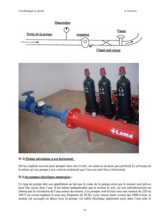 L’hydraulique au pluriel

A. Gouzrou

II .2) Pompe mécanique à axe horizontal :
On les emploie souvent pour pomper dans une rivière, un canal ou un puits peu profond. Le principe est
le même qu’une pompe à axe vertical seulement que l’axe est cette fois-ci horizontal.
II.3) les pompes electriques immergées :
Ce type de pompe doit son appellation au fait que le corps de la pompe ainsi que le moteur sont prévus
pour être noyés dans l’eau. Il est même indispensable que le moteur le soit, car son refroidissement est
obtenu par la circulation de l’eau autour du moteur. Ces pompes sont livrées sous une tension de 220 ou
380 V en circuit triphasé et sous une fréquence de 50 Hz. Leur vitesse étant voisine des 3000 tr/min, le
moteur est accouplé en direct avec la pompe. Un câble électrique également noyé dans l’eau relie le

75

 