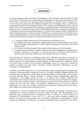 L’hydraulique au pluriel

A. Gouzrou

Avant propos

Le présent ouvrage concerne le domaine de l’hydraulique. L’eau en tant que ressource naturelle est vitale
pour le Maroc et l’humanité toute entière puisqu’elle conditionne son avenir socio-économique. Il s’agit
en fait d’une science très vaste regroupant plusieurs disciplines et spécialités. Dans un projet, on a
souvent besoin de connaisseurs dans différentes disciplines de l’eau puisque celles-ci constituent les
composantes principales de l’aménagement projeté. De ce concept, il est fondamental pour un « chef de
projet » d’avoir une vision globale et des connaissances générales touchant le maximum de disciplines et
métiers de l’eau. C’est dans une large mesure la philosophie profonde de cet ouvrage qui ne prétend pas
à l’exhaustivité mais juste pour donner des aperçus ou « flash » sur les notions de bases et fondements de
chaque discipline de l’eau. Le titre de l’ouvrage (l’hydraulique au pluriel) trouve sa justification dans ce
souci de pluridisciplinarité et de diversification. Aussi, le présent document doit être considéré comme
outil de bord ou mémento technique. Son originalité réside dans les points suivants :
•
•
•
•

L’ouvrage est pluridisciplinaire puisqu’il aborde plusieurs spécialités de l’eau.
Les exemples traités dans beaucoup de chapitres ainsi que les exercices proposés sont souvent
tirés de la pratique professionnelle et ce dans l’objectif de plonger le lecteur dans le bain de la
réalité du terrain.
Le livre traite les différents aspects d’une manière simple, pratique et non très théorique.
L’enchainement des modules et chapitres a été conçu de manière pédagogique ce qui permet aux
personnes consultant cet ouvrage de se retrouver facilement en fonction de leurs besoins et
également pour acquérir des connaissances d’une manière structurée et organisée.

Il est intéressant de signaler que le prodigieux progrès dans le domaine informatique a modernisé les
méthodes de travail et calculs, ainsi les logiciels de bureautiques et les logiciels professionnels ont
permis d’aborder et résoudre facilement certains problèmes qui étaient autrefois très complexes comme
on le trouve dans les anciens livres et manuels d’hydraulique. Aussi, on a essayé dans la mesure du
possible en fonction des sujets traités, d’introduire certaines applications informatiques en guise
d’exemple ou de démonstration.
Au Maroc, le ministère chargé de l’eau et l’environnement, et depuis longtemps détient une grande part
en matière d’intervention dans le domaine de l’eau. Il y a lieu donc d’imaginer le bagage technique et le
savoir faire qui a été capitalisé au fil des années. En tant que membre de cette famille, j’ai eu l’occasion
de réaliser plusieurs études et projets hydrauliques à multiples facettes (hydrogéologie, hydrologie,
alimentation en eau potable, gestion de l’eau….). Le présent travail constitue finalement une
concrétisation assez modeste de mes 30 ans de travail. C’est l’occasion peut être d’inviter mes collègues
ainsi que les autres personnes à enrichir ce travail par leurs connaissances combien précieuses. Citons au
passage que nous avons des cadres à fort potentiel, malheureusement, on n’a pas la culture de
capitalisation en ce sens que ces cadres et techniciens ne laissent pas suffisamment de traces écrites,
nous sommes une société à culture orale plus qu’écrite !
Actuellement et à travers le monde, toutes les théories et approches économiques, sont basées sur la
valorisation des ressources humaines en tant que matière première. Tout développement de ce
patrimoine passe essentiellement par la formation (de base et continue) et ce pour s’adapter aux
contraintes de l’environnement. A mon avis, il n’ y a pas mieux qu’une formation émanant d’un
praticien et homme de terrain puisque celui-ci est source d’expériences, de philosophie et surtout
d’innovation scientifique. La formation et la recherche scientifique dans le domaine de l’eau sont un

4

 
