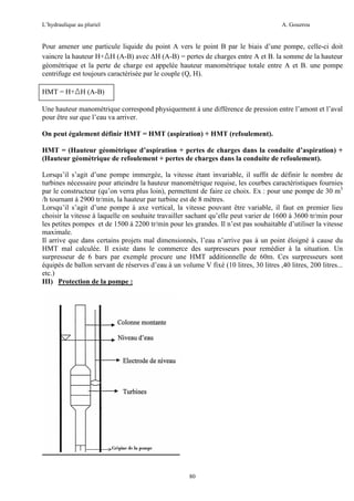 L’hydraulique au pluriel

A. Gouzrou

Pour amener une particule liquide du point A vers le point B par le biais d’une pompe, celle-ci doit
vaincre la hauteur H+∆H (A-B) avec ∆H (A-B) = pertes de charges entre A et B. la somme de la hauteur
géométrique et la perte de charge est appelée hauteur manomètrique totale entre A et B. une pompe
centrifuge est toujours caractérisée par le couple (Q, H).
HMT = H+∆H (A-B)
Une hauteur manomètrique correspond physiquement à une différence de pression entre l’amont et l’aval
pour être sur que l’eau va arriver.
On peut également définir HMT = HMT (aspiration) + HMT (refoulement).
HMT = (Hauteur géomètrique d’aspiration + pertes de charges dans la conduite d’aspiration) +
(Hauteur géomètrique de refoulement + pertes de charges dans la conduite de refoulement).
Lorsqu’il s’agit d’une pompe immergée, la vitesse étant invariable, il suffit de définir le nombre de
turbines nécessaire pour atteindre la hauteur manométrique requise, les courbes caractéristiques fournies
par le constructeur (qu’on verra plus loin), permettent de faire ce choix. Ex : pour une pompe de 30 m3
/h tournant à 2900 tr/min, la hauteur par turbine est de 8 mètres.
Lorsqu’il s’agit d’une pompe à axe vertical, la vitesse pouvant être variable, il faut en premier lieu
choisir la vitesse à laquelle on souhaite travailler sachant qu’elle peut varier de 1600 à 3600 tr/min pour
les petites pompes et de 1500 à 2200 tr/min pour les grandes. Il n’est pas souhaitable d’utiliser la vitesse
maximale.
Il arrive que dans certains projets mal dimensionnés, l’eau n’arrive pas à un point éloigné à cause du
HMT mal calculée. Il existe dans le commerce des surpresseurs pour remédier à la situation. Un
surpresseur de 6 bars par exemple procure une HMT additionnelle de 60m. Ces surpresseurs sont
équipés de ballon servant de réserves d’eau à un volume V fixé (10 litres, 30 litres ,40 litres, 200 litres...
etc.)
III) Protection de la pompe :

80

 