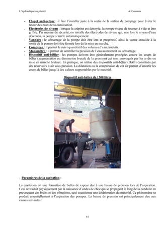 L’hydraulique au pluriel

-

-

A. Gouzrou

Clapet anti-retour : il faut l’installer juste à la sortie de la station de pompage pour éviter le
retour des eaux de la canalisation.
Electrodes de niveau : lorsque la crépine est dénoyée, la pompe risque de tourner à vide et être
grillée. Par mesure de sécurité, on installe des électrodes de niveau qui, une fois le niveau d’eau
descendu, la pompe s’arrête automatiquement.
Vannage : le démarrage de la pompe doit être lent et progressif, ainsi la vanne installée à la
sortie de la pompe doit être fermée lors de la mise en marche.
Compteur : il permet le suivi quantitatif des volumes d’eau produits
Manomètre : il permet de contrôler la pression de l’eau au moment du démarrage.
Dispositif anti-béllier : les pompes doivent être généralement protégées contre les coups de
bélier (augmentation ou diminution brutale de la pression) qui sont provoqués par les arrêts ou
mise en marche brutaux. En pratique, on utilise des dispositifs anti-bélier (DAB) constitués par
des réservoirs d’air sous pression. La dilatation ou la compression de cet air permet d’amortir les
coups de bélier jusqu’à des valeurs supportables par le matériel.
Dispositif anti-bélier de 1500 litres

- Paramètres de la cavitation :
La cavitation est une formation de bulles de vapeur due à une baisse de pression lors de l’aspiration.
Ceci se traduit physiquement par la naissance d’ondes de choc qui se propagent le long de la conduite en
provoquant des bruits et des vibrations, ceci occasionne une détérioration du matériel. Ce phénomène se
produit essentiellement à l’aspiration des pompes. La baisse de pression est principalement due aux
causes suivantes :

81

 