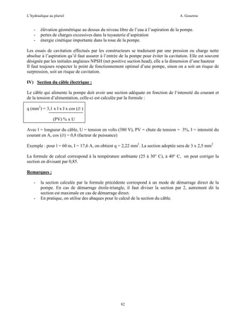 L’hydraulique au pluriel

-

A. Gouzrou

élévation géométrique au dessus du niveau libre de l’eau à l’aspiration de la pompe.
pertes de charges excessives dans la tuyauterie d’aspiration
énergie cinétique importante dans la roue de la pompe.

Les essais de cavitation effectués par les constructeurs se traduisent par une pression ou charge nette
absolue à l’aspiration qu’il faut assurer à l’entrée de la pompe pour éviter la cavitation. Elle est souvent
désignée par les initiales anglaises NPSH (net positive suction head), elle a la dimension d’une hauteur
Il faut toujours respecter le point de fonctionnement optimal d’une pompe, sinon on a soit un risque de
surpression, soit un risque de cavitation.
IV) Section du câble électrique :
Le câble qui alimente la pompe doit avoir une section adéquate en fonction de l‘intensité du courant et
de la tension d’alimentation, celle-ci est calculée par la formule :
q (mm2) = 3,1 x l x I x cos (Ø )
(PV) % x U
Avec l = longueur du câble, U = tension en volts (380 V), PV = chute de tension = 3%, I = intensité du
courant en A, cos (Ø) = 0,8 (facteur de puissance)
Exemple : pour l = 60 m, I = 17,6 A, on obtient q = 2,22 mm2. La section adoptée sera de 3 x 2,5 mm2
La formule de calcul correspond à la température ambiante (25 à 30° C), à 40° C, on peut corriger la
section en divisant par 0,85.
Remarques :
-

-

la section calculée par la formule précédente correspond à un mode de démarrage direct de la
pompe. En cas de démarrage étoile-triangle, il faut diviser la section par 2, autrement dit la
section est maximale en cas de démarrage direct.
En pratique, on utilise des abaques pour le calcul de la section du câble.

82

 