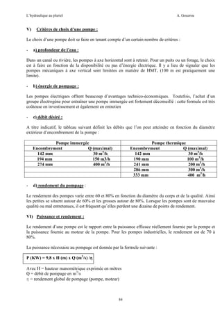 L’hydraulique au pluriel

V)

A. Gouzrou

Critères de choix d’une pompe :

Le choix d’une pompe doit se faire en tenant compte d’un certain nombre de critères :
-

a) profondeur de l’eau :

Dans un canal ou rivière, les pompes à axe horizontal sont à retenir. Pour un puits ou un forage, le choix
est à faire en fonction de la disponibilité ou pas d’énergie électrique. Il y a lieu de signaler que les
pompes mécaniques à axe vertical sont limitées en matière de HMT, (100 m est pratiquement une
limite).
-

b) énergie de pompage :

Les pompes électriques offrent beaucoup d’avantages technico-économiques. Toutefois, l’achat d’un
groupe électrogène pour entraîner une pompe immergée est fortement déconseillé : cette formule est très
coûteuse en investissement et également en entretien
-

c) débit désiré :

A titre indicatif, le tableau suivant définit les débits que l’on peut atteindre en fonction du diamètre
extérieur d’encombrement de la pompe :
Pompe immergée
Encombrement
Q (maximal)
142 mm
30 m3/h
194 mm
150 m3/h
274 mm
400 m3/h

-

Pompe thermique
Encombrement
Q (maximal)
142 mm
30 m3/h
190 mm
100 m3/h
241 mm
200 m3/h
286 mm
300 m3/h
333 mm
400 m3/h

d) rendement du pompage :

Le rendement des pompes varie entre 60 et 80% en fonction du diamètre du corps et de la qualité. Ainsi
les petites se situent autour de 60% et les grosses autour de 80%. Lorsque les pompes sont de mauvaise
qualité ou mal entretenues, il est fréquent qu’elles perdent une dizaine de points de rendement.
VI) Puissance et rendement :
Le rendement d’une pompe est le rapport entre la puissance efficace réellement fournie par la pompe et
la puissance fournie au moteur de la pompe. Pour les pompes industrielles, le rendement est de 70 à
80%.
La puissance nécessaire au pompage est donnée par la formule suivante :
P (KW) = 9,8 x H (m) x Q (m3/s) /η
Avec H = hauteur manométrique exprimée en mètres
Q = débit de pompage en m3/s
η = rendement global de pompage (pompe, moteur)

84

 