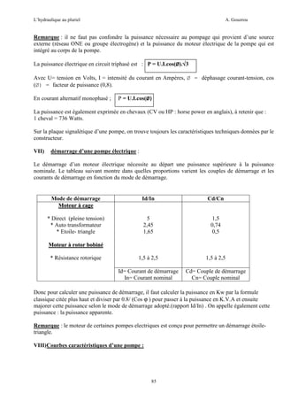 L’hydraulique au pluriel

A. Gouzrou

Remarque : il ne faut pas confondre la puissance nécessaire au pompage qui provient d’une source
externe (réseau ONE ou groupe électrogène) et la puissance du moteur électrique de la pompe qui est
intégré au corps de la pompe.
La puissance électrique en circuit triphasé est : P = U.I.cos(Ø).√3
√
Avec U= tension en Volts, I = intensité du courant en Ampères, Ø = déphasage courant-tension, cos
(Ø) = facteur de puissance (0,8).
En courant alternatif monophasè ;

P = U.I.cos(Ø)

La puissance est également exprimée en chevaux (CV ou HP : horse power en anglais), à retenir que :
1 cheval = 736 Watts.
Sur la plaque signalétique d’une pompe, on trouve toujours les caractéristiques techniques données par le
constructeur.
VII)

démarrage d’une pompe électrique :

Le démarrage d’un moteur électrique nécessite au départ une puissance supérieure à la puissance
nominale. Le tableau suivant montre dans quelles proportions varient les couples de démarrage et les
courants de démarrage en fonction du mode de démarrage.

Mode de démarrage
Moteur à cage

Id/In

Cd/Cn

* Direct (pleine tension)
* Auto transformateur
* Etoile- triangle

5
2,45
1,65

1,5
0,74
0,5

1,5 à 2,5

1,5 à 2,5

Id= Courant de démarrage
In= Courant nominal

Cd= Couple de démarrage
Cn= Couple nominal

Moteur à rotor bobiné
* Résistance rotorique

Donc pour calculer une puissance de démarrage, il faut calculer la puissance en Kw par la formule
classique citée plus haut et diviser par 0.8/ (Cos ϕ ) pour passer à la puissance en K.V.A et ensuite
majorer cette puissance selon le mode de démarrage adopté.(rapport Id/In) . On appelle également cette
puissance : la puissance apparente.
Remarque : le moteur de certaines pompes electriques est conçu pour permettre un démarrage étoiletriangle.
VIII)Courbes caractéristiques d’une pompe :

85

 