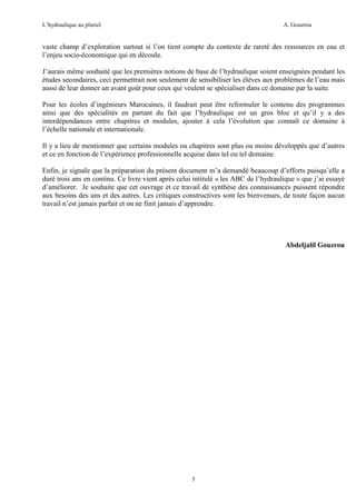 L’hydraulique au pluriel

A. Gouzrou

vaste champ d’exploration surtout si l’on tient compte du contexte de rareté des ressources en eau et
l’enjeu socio-économique qui en découle.
J’aurais même souhaité que les premières notions de base de l’hydraulique soient enseignées pendant les
études secondaires, ceci permettrait non seulement de sensibiliser les élèves aux problèmes de l’eau mais
aussi de leur donner un avant goût pour ceux qui veulent se spécialiser dans ce domaine par la suite.
Pour les écoles d’ingénieurs Marocaines, il faudrait peut être reformuler le contenu des programmes
ainsi que des spécialités en partant du fait que l’hydraulique est un gros bloc et qu’il y a des
interdépendances entre chapitres et modules, ajouter à cela l’évolution que connaît ce domaine à
l’échelle nationale et internationale.
Il y a lieu de mentionner que certains modules ou chapitres sont plus ou moins développés que d’autres
et ce en fonction de l’expérience professionnelle acquise dans tel ou tel domaine.
Enfin, je signale que la préparation du présent document m’a demandé beaucoup d’efforts puisqu’elle a
duré trois ans en continu. Ce livre vient après celui intitulè « les ABC de l’hydraulique » que j’ai essayé
d’amèliorer. Je souhaite que cet ouvrage et ce travail de synthèse des connaissances puissent répondre
aux besoins des uns et des autres. Les critiques constructives sont les bienvenues, de toute façon aucun
travail n’est jamais parfait et on ne finit jamais d’apprendre.

Abdeljalil Gouzrou

5

 
