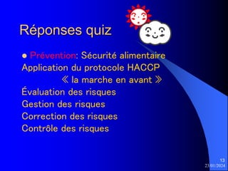 23/01/2024
13
Réponses quiz
 Prévention: Sécurité alimentaire
Application du protocole HACCP
« la marche en avant »
Évaluation des risques
Gestion des risques
Correction des risques
Contrôle des risques
 