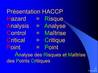 23/01/2024
14
Présentation HACCP
Hazard = Risque
Analysis = Analyse
Control = Maîtrise
Critical = Critique
Point = Point
Analyse des Risques et Maîtrise
des Points Critiques
 