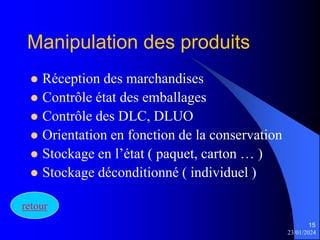 23/01/2024
15
Manipulation des produits
 Réception des marchandises
 Contrôle état des emballages
 Contrôle des DLC, DLUO
 Orientation en fonction de la conservation
 Stockage en l’état ( paquet, carton … )
 Stockage déconditionné ( individuel )
retour
 