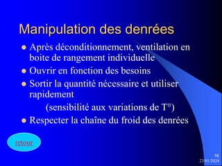 23/01/2024
16
Manipulation des denrées
 Après déconditionnement, ventilation en
boite de rangement individuelle
 Ouvrir en fonction des besoins
 Sortir la quantité nécessaire et utiliser
rapidement
(sensibilité aux variations de T°)
 Respecter la chaîne du froid des denrées
retour
 