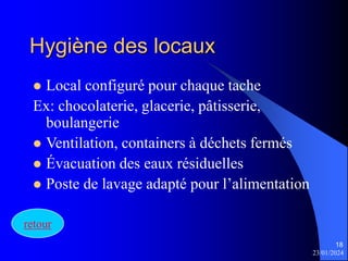 23/01/2024
18
Hygiène des locaux
 Local configuré pour chaque tache
Ex: chocolaterie, glacerie, pâtisserie,
boulangerie
 Ventilation, containers à déchets fermés
 Évacuation des eaux résiduelles
 Poste de lavage adapté pour l’alimentation
retour
 