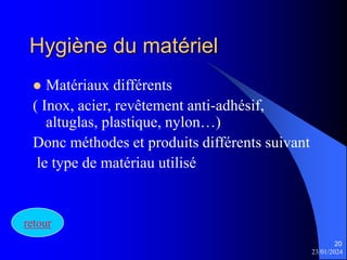23/01/2024
20
Hygiène du matériel
 Matériaux différents
( Inox, acier, revêtement anti-adhésif,
altuglas, plastique, nylon…)
Donc méthodes et produits différents suivant
le type de matériau utilisé
retour
 