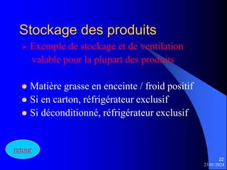 23/01/2024
22
Stockage des produits
 Exemple de stockage et de ventilation
valable pour la plupart des produits
 Matière grasse en enceinte / froid positif
 Si en carton, réfrigérateur exclusif
 Si déconditionné, réfrigérateur exclusif
retour
 