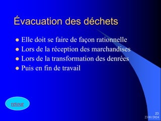23/01/2024
23
Évacuation des déchets
 Elle doit se faire de façon rationnelle
 Lors de la réception des marchandises
 Lors de la transformation des denrées
 Puis en fin de travail
retour
 