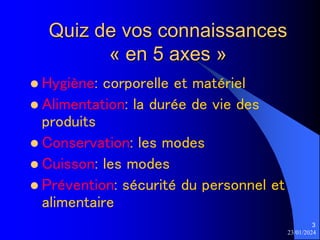23/01/2024
3
Quiz de vos connaissances
« en 5 axes »
 Hygiène: corporelle et matériel
 Alimentation: la durée de vie des
produits
 Conservation: les modes
 Cuisson: les modes
 Prévention: sécurité du personnel et
alimentaire
 