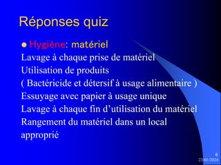 23/01/2024
6
Réponses quiz
 Hygiène: matériel
Lavage à chaque prise de matériel
Utilisation de produits
( Bactéricide et détersif à usage alimentaire )
Essuyage avec papier à usage unique
Lavage à chaque fin d’utilisation du matériel
Rangement du matériel dans un local
approprié
 