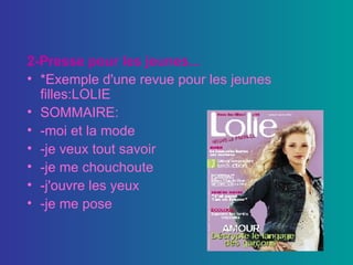 2-Presse pour les jeunes... *Exemple d'une revue pour les jeunes filles:LOLIE SOMMAIRE: -moi et la mode -je veux tout savoir -je me chouchoute -j'ouvre les yeux -je me pose 