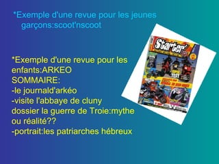 *Exemple d'une revue pour les jeunes garçons:scoot'nscoot *Exemple d'une revue pour les enfants:ARKEO SOMMAIRE: -le journald'arkéo -visite l'abbaye de cluny dossier la guerre de Troie:mythe ou réalité?? -portrait:les patriarches hébreux 