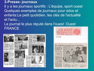 3-Presse- journaux Il y a les journaux sportifs : L'équipe, sport ouest Quelques exemples de journaux pour ados et enfants:Le petit quotidien, les clés de l'actualité et l'actu... Le journal le plus réputé dans l'ouest :Ouest FRANCE 