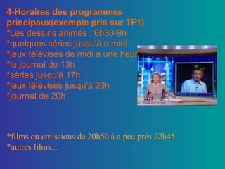 4-Horaires des programmes principaux(exemple pris sur TF1) *Les dessins animés : 6h30-9h *quelques séries jusqu'à a midi *jeux télévisés de midi a une heure *le journal de 13h *séries jusqu'à 17h *jeux télévisés jusqu'à 20h *journal de 20h *films ou emissions de 20h50 à a peu prés 22h45 *autres films... 