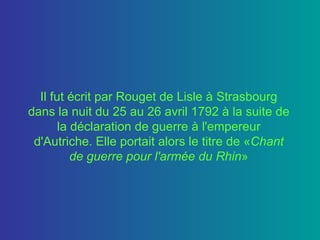 Il fut écrit par Rouget de Lisle à Strasbourg dans la nuit du 25 au 26 avril 1792 à la suite de la déclaration de guerre à l'empereur d'Autriche. Elle portait alors le titre de « Chant de guerre pour l'armée du Rhin » 