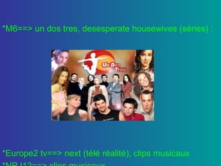 *M6==> un dos tres, desesperate housewives (séries) : *Europe2 tv==> next (télé réalité), clips musicaux *NRJ12==> clips musicaux 