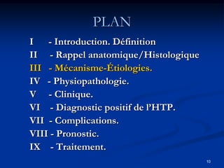 PLAN
I - Introduction. Définition
II - Rappel anatomique/Histologique
III - Mécanisme-Étiologies.
IV - Physiopathologie.
V - Clinique.
VI - Diagnostic positif de l’HTP.
VII - Complications.
VIII - Pronostic.
IX - Traitement.
                                      10
 