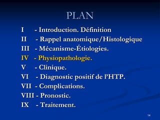 PLAN
I - Introduction. Définition
II - Rappel anatomique/Histologique
III - Mécanisme-Étiologies.
IV - Physiopathologie.
V - Clinique.
VI - Diagnostic positif de l’HTP.
VII - Complications.
VIII - Pronostic.
IX - Traitement.
                                      14
 